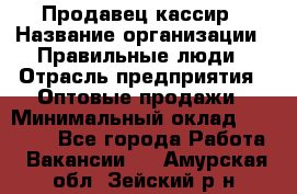 Продавец-кассир › Название организации ­ Правильные люди › Отрасль предприятия ­ Оптовые продажи › Минимальный оклад ­ 25 000 - Все города Работа » Вакансии   . Амурская обл.,Зейский р-н